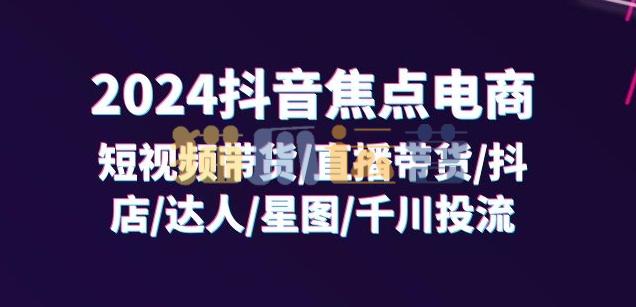 2024抖音焦点电商:短视频带货/直播带货/抖店/达人/星图/千川投流/32节课-猫爪运营资源站