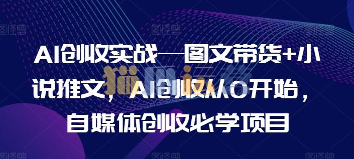 AI创收实战―图文带货+小说推文,AI创收从0开始,自媒体创收必学项目-猫爪运营资源站