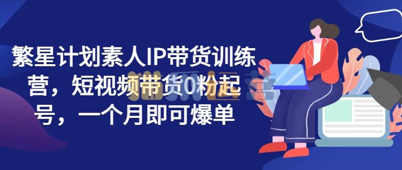 繁星计划素人IP带货训练营,短视频带货0粉起号,一个月即可爆单-猫爪运营资源站