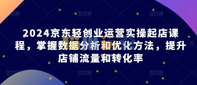 2024京东轻创业运营实操起店课程,掌握数据分析和优化方法,提升店铺流量和转化率-猫爪运营资源站