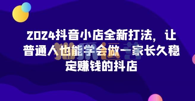 2024抖音小店全新打法,让普通人也能学会做一家长久稳定赚钱的抖店-猫爪运营资源站
