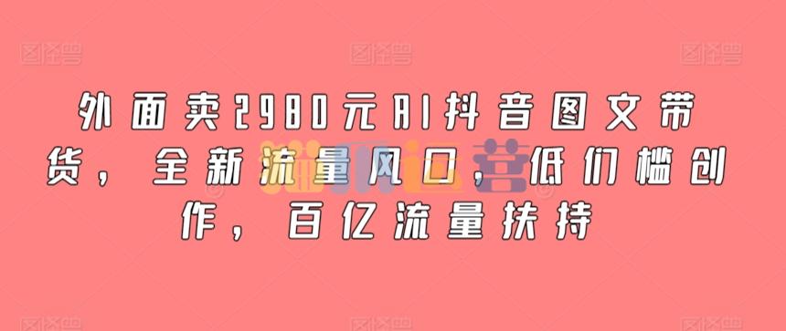 外面卖2980元AI抖音图文带货,全新流量风口,低门槛创作,百亿流量扶持-猫爪运营资源站