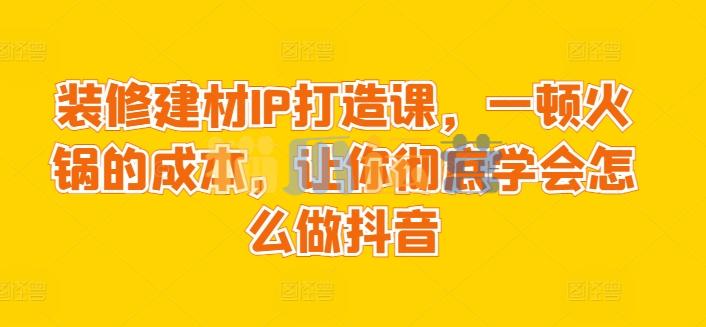 装修建材IP打造课,一顿火锅的成本,让你彻底学会怎么做抖音-猫爪运营资源站