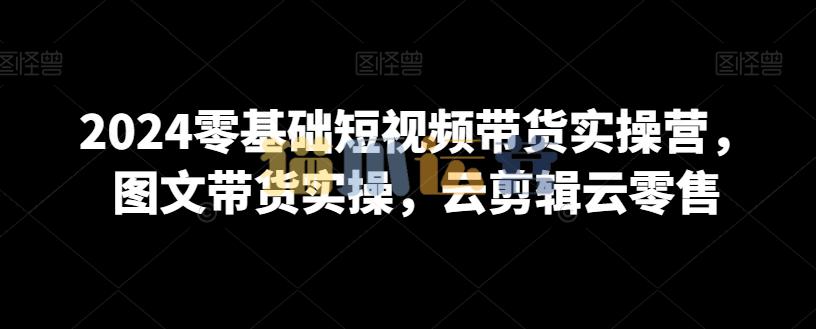 2024零基础短视频带货实操营,图文带货实操,云剪辑云零售-猫爪运营资源站
