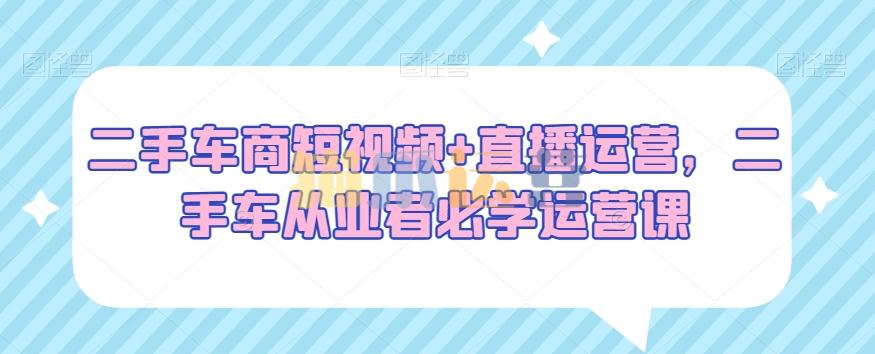 二手车商短视频+直播运营,二手车从业者必学运营课-猫爪运营资源站