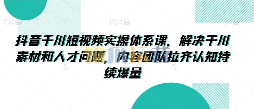 抖音千川短视频实操体系课,解决千川素材和人才问题,内容团队拉齐认知持续爆量-猫爪运营资源站