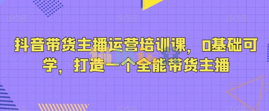 抖音带货主播运营培训课,0基础可学,打造一个全能带货主播-猫爪运营资源站